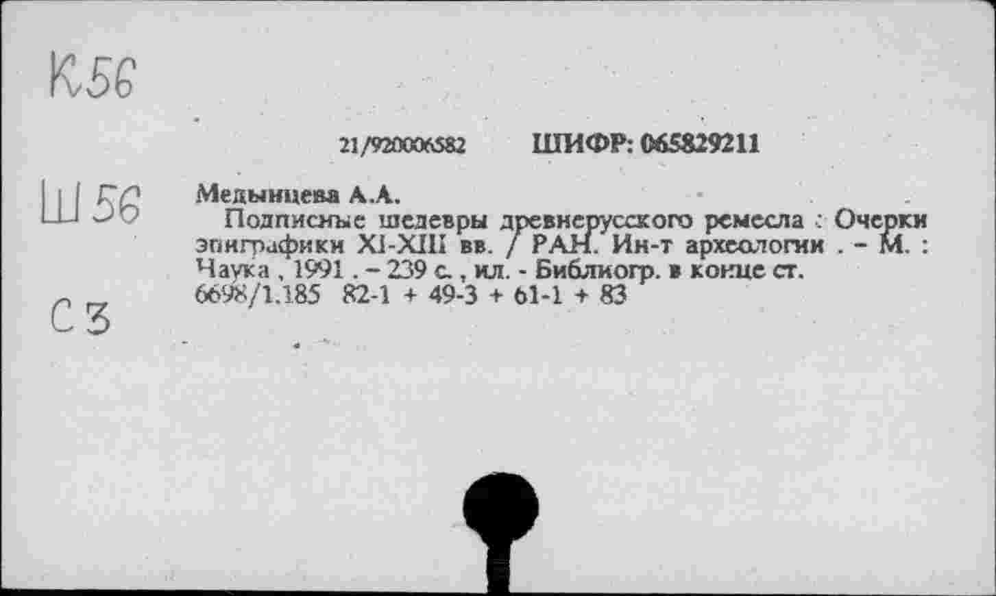 ﻿21/920006582 ШИФР: 065829211
Медынцева АЛ.
Подписные шедевры древнерусского ремесла : Очерки эпиграфики X1-XIH вв. / РАН. Ин-т археологии . - М. : Наука , 1991. - 239 с, ил. - Библиогр. в конце ст. 6698/1.185 82-1 + 49-3 + 61-1 + 83